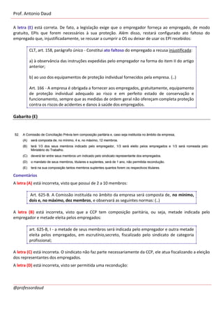 Prof. Antonio Daud
@professordaud
A letra (E) está correta. De fato, a legislação exige que o empregador forneça ao empregado, de modo
gratuito, EPIs que forem necessários à sua proteção. Além disso, restará configurado ato faltoso do
empregado que, injustificadamente, se recusar a cumprir a OS ou deixar de usar os EPI recebidos:
CLT, art. 158, parágrafo único - Constitui ato faltoso do empregado a recusa injustificada:
a) à observância das instruções expedidas pelo empregador na forma do item II do artigo
anterior;
b) ao uso dos equipamentos de proteção individual fornecidos pela empresa. (..)
Art. 166 - A empresa é obrigada a fornecer aos empregados, gratuitamente, equipamento
de proteção individual adequado ao risco e em perfeito estado de conservação e
funcionamento, sempre que as medidas de ordem geral não ofereçam completa proteção
contra os riscos de acidentes e danos à saúde dos empregados.
Gabarito (E)
Comentários
A letra (A) está incorreta, visto que possui de 2 a 10 membros:
Art. 625-B. A Comissão instituída no âmbito da empresa será composta de, no mínimo,
dois e, no máximo, dez membros, e observará as seguintes normas: (..)
A letra (B) está incorreta, visto que a CCP tem composição paritária, ou seja, metade indicada pelo
empregador e metade eleita pelos empregados:
art. 625-B, I - a metade de seus membros será indicada pelo empregador e outra metade
eleita pelos empregados, em escrutínio,secreto, fiscalizado pelo sindicato de categoria
profissional;
A letra (C) está incorreta. O sindicato não faz parte necessariamente da CCP, ele atua fiscalizando a eleição
dos representantes dos empregados.
A letra (D) está incorreta, visto ser permitida uma recondução:
 
