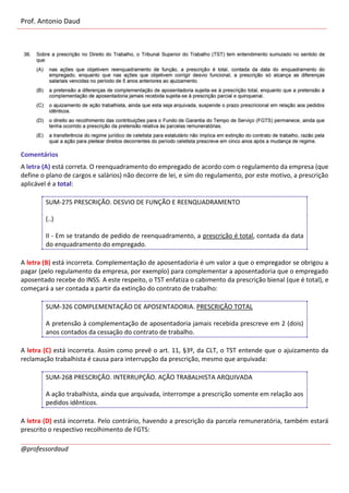 Prof. Antonio Daud
@professordaud
Comentários
A letra (A) está correta. O reenquadramento do empregado de acordo com o regulamento da empresa (que
define o plano de cargos e salários) não decorre de lei, e sim do regulamento, por este motivo, a prescrição
aplicável é a total:
SUM-275 PRESCRIÇÃO. DESVIO DE FUNÇÃO E REENQUADRAMENTO
(..)
II - Em se tratando de pedido de reenquadramento, a prescrição é total, contada da data
do enquadramento do empregado.
A letra (B) está incorreta. Complementação de aposentadoria é um valor a que o empregador se obrigou a
pagar (pelo regulamento da empresa, por exemplo) para complementar a aposentadoria que o empregado
aposentado recebe do INSS. A este respeito, o TST enfatiza o cabimento da prescrição bienal (que é total), e
começará a ser contada a partir da extinção do contrato de trabalho:
SUM-326 COMPLEMENTAÇÃO DE APOSENTADORIA. PRESCRIÇÃO TOTAL
A pretensão à complementação de aposentadoria jamais recebida prescreve em 2 (dois)
anos contados da cessação do contrato de trabalho.
A letra (C) está incorreta. Assim como prevê o art. 11, §3º, da CLT, o TST entende que o ajuizamento da
reclamação trabalhista é causa para interrupção da prescrição, mesmo que arquivada:
SUM-268 PRESCRIÇÃO. INTERRUPÇÃO. AÇÃO TRABALHISTA ARQUIVADA
A ação trabalhista, ainda que arquivada, interrompe a prescrição somente em relação aos
pedidos idênticos.
A letra (D) está incorreta. Pelo contrário, havendo a prescrição da parcela remuneratória, também estará
prescrito o respectivo recolhimento de FGTS:
 