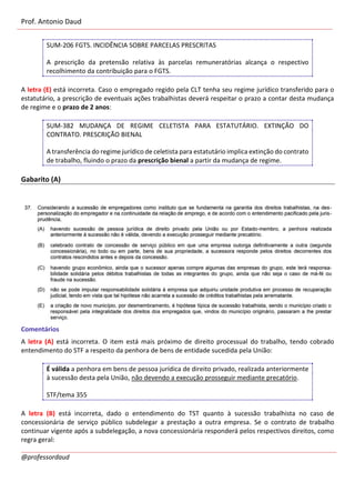 Prof. Antonio Daud
@professordaud
SUM-206 FGTS. INCIDÊNCIA SOBRE PARCELAS PRESCRITAS
A prescrição da pretensão relativa às parcelas remuneratórias alcança o respectivo
recolhimento da contribuição para o FGTS.
A letra (E) está incorreta. Caso o empregado regido pela CLT tenha seu regime jurídico transferido para o
estatutário, a prescrição de eventuais ações trabalhistas deverá respeitar o prazo a contar desta mudança
de regime e o prazo de 2 anos:
SUM-382 MUDANÇA DE REGIME CELETISTA PARA ESTATUTÁRIO. EXTINÇÃO DO
CONTRATO. PRESCRIÇÃO BIENAL
A transferência do regime jurídico de celetista para estatutário implica extinção do contrato
de trabalho, fluindo o prazo da prescrição bienal a partir da mudança de regime.
Gabarito (A)
Comentários
A letra (A) está incorreta. O item está mais próximo de direito processual do trabalho, tendo cobrado
entendimento do STF a respeito da penhora de bens de entidade sucedida pela União:
É válida a penhora em bens de pessoa jurídica de direito privado, realizada anteriormente
à sucessão desta pela União, não devendo a execução prosseguir mediante precatório.
STF/tema 355
A letra (B) está incorreta, dado o entendimento do TST quanto à sucessão trabalhista no caso de
concessionária de serviço público subdelegar a prestação a outra empresa. Se o contrato de trabalho
continuar vigente após a subdelegação, a nova concessionária responderá pelos respectivos direitos, como
regra geral:
 