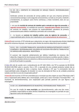 Prof. Antonio Daud
@professordaud
OJ 225. SDI-1. CONTRATO DE CONCESSÃO DE SERVIÇO PÚBLICO. RESPONSABILIDADE
TRABALHISTA.
Celebrado contrato de concessão de serviço público em que uma empresa (primeira
concessionária) outorga a outra (segunda concessionária), no todo ou em parte, mediante
arrendamento, ou qualquer outra forma contratual, a título transitório, bens de sua
propriedade:
I - em caso de rescisão do contrato de trabalho após a entrada em vigor da concessão, a
segunda concessionária, na condição de sucessora, responde pelos direitos decorrentes
do contrato de trabalho, sem prejuízo da responsabilidade subsidiária da primeira
concessionária pelos débitos trabalhistas contraídos até a concessão;
II - no tocante ao contrato de trabalho extinto antes da vigência da concessão, a
responsabilidade pelos direitos dos trabalhadores será exclusivamente da antecessora.
A letra (C) está incorreta. O TST entende que o adquirente, em regra, não responde pelas dívidas trabalhistas
das outras empresas do grupo, mas apenas pelas dívidas da empresa adquirida (a qual sucedeu):
OJ 411 – SDI-1. SUCESSÃO TRABALHISTA. AQUISIÇÃO DE EMPRESA PERTENCENTE A GRUPO
ECONÔMICO. RESPONSABILIDADE SOLIDÁRIA DO SUCESSOR POR DÉBITOS TRABALHISTAS
DE EMPRESA NÃO ADQUIRIDA. INEXISTÊNCIA.
O sucessor não responde solidariamente por débitos trabalhistas de empresa não
adquirida, integrante do mesmo grupo econômico da empresa sucedida, quando, à época,
a empresa devedora direta era solvente ou idônea economicamente, ressalvada a hipótese
de má-fé ou fraude na sucessão.
A letra (D) está de acordo com o entendimento do STF (ADI 3934) e do TST (a exemplo do RR-20218-
39.2016.5.04.0782) sobre o assunto. Para o STF, a aquisição de uma unidade produtiva isolada não se
confunde com a aquisição de toda a empresa. Assim, entende o STF que “o arrematante não tem
responsabilidade pelas obrigações do devedor no caso da alienação de filiais ou de unidades produtivas
isoladas ocorrida no curso da recuperação judicial”.
A letra (E) está incorreta. O TST tem entendido que o município que deu origem ao novo (“Município-mãe”)
será o responsável pelos débitos até a emancipação, sendo que o novo município (“município-filho” – ou
resultante do desmembramento), será responsável pelo período posterior em que figurou como
empregador:
OJ SDI-1 92. DESMEMBRAMENTO DE MUNICÍPIOS. RESPONSABILIDADE TRABALHISTA
Em caso de criação de novo município, por desmembramento, cada uma das novas
entidades responsabiliza-se pelos direitos trabalhistas do empregado no período em que
figurarem como real empregador.
Gabarito (D)
 