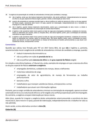 Prof. Antonio Daud
@professordaud
Comentários
Questão que cobrou tese firmada pelo TST em 2017 (tema 001), de que não é legítima e, portanto,
caracteriza lesão moral a exigência de certidão de antecedentes criminais de candidato a emprego, quando:
✓ traduzir tratamento discriminatório ou
✓ não se justificar em razão de previsão de lei ou
✓ não se justificar pela natureza do ofício ou do grau especial de fidúcia exigido
Em relação a esta última hipótese, o Tribunal cita, ainda, exemplos de empregos em que a natureza do ofício
ou do grau especial de fidúcia autorizam a exigência:
✓ empregados domésticos, cuidadores de crianças, idosos e deficientes
✓ motoristas rodoviários de carga
✓ empregados do setor de agroindústria, de manejo de ferramentas ou trabalho
perfurocortante
✓ bancário e afins
✓ trabalhadores que manejam substâncias tóxicas, entorpecentes e armas
✓ trabalhadores que atuam com informações sigilosas
Portanto, para se exigir certidão de antecedentes criminais na contratação de empregado, apenas se estiver
autorizado em lei ou se a natureza do ofício ou se for exigida uma confiança especial por parte do empregado.
Do contrário, a exigência ensejará indenização por danos morais.
Além disso, quando for irregular a exigência destes antecedentes estará presumida a ocorrência de dano
moral (isto é, dano moral in re ipsa), passível de indenização, independentemente de o trabalhar ter sido ou
não admitido.
Assim sendo, a única alternativa correta é a letra (B).
Gabarito (B)
 