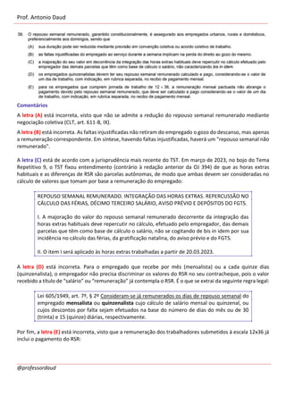 Prof. Antonio Daud
@professordaud
Comentários
A letra (A) está incorreta, visto que não se admite a redução do repouso semanal remunerado mediante
negociação coletiva (CLT, art. 611-B, IX).
A letra (B) está incorreta. As faltas injustificadas não retiram do empregado o gozo do descanso, mas apenas
a remuneração correspondente. Em síntese, havendo faltas injustificadas, haverá um "repouso semanal não
remunerado".
A letra (C) está de acordo com a jurisprudência mais recente do TST. Em março de 2023, no bojo do Tema
Repetitivo 9, o TST fixou entendimento (contrário à redação anterior da OJ 394) de que as horas extras
habituais e as diferenças de RSR são parcelas autônomas, de modo que ambas devem ser consideradas no
cálculo de valores que tomam por base a remuneração do empregado:
REPOUSO SEMANAL REMUNERADO. INTEGRAÇÃO DAS HORAS EXTRAS. REPERCUSSÃO NO
CÁLCULO DAS FÉRIAS, DÉCIMO TERCEIRO SALÁRIO, AVISO PRÉVIO E DEPÓSITOS DO FGTS.
I. A majoração do valor do repouso semanal remunerado decorrente da integração das
horas extras habituais deve repercutir no cálculo, efetuado pelo empregador, das demais
parcelas que têm como base de cálculo o salário, não se cogitando de bis in idem por sua
incidência no cálculo das férias, da gratificação natalina, do aviso prévio e do FGTS.
II. O item I será aplicado às horas extras trabalhadas a partir de 20.03.2023.
A letra (D) está incorreta. Para o empregado que recebe por mês (mensalista) ou a cada quinze dias
(quinzenalista), o empregador não precisa discriminar os valores do RSR no seu contracheque, pois o valor
recebido a título de “salário” ou “remuneração” já contempla o RSR. É o que se extrai da seguinte regra legal:
Lei 605/1949, art. 7º, § 2º Consideram-se já remunerados os dias de repouso semanal do
empregado mensalista ou quinzenalista cujo cálculo de salário mensal ou quinzenal, ou
cujos descontos por falta sejam efetuados na base do número de dias do mês ou de 30
(trinta) e 15 (quinze) diárias, respectivamente.
Por fim, a letra (E) está incorreta, visto que a remuneração dos trabalhadores submetidos à escala 12x36 já
inclui o pagamento do RSR:
 