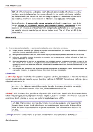 Prof. Antonio Daud
@professordaud
CLT, art. 59-A. Em exceção ao disposto no art. 59 desta Consolidação, é facultado às partes,
mediante acordo individual escrito, convenção coletiva ou acordo coletivo de trabalho,
estabelecer horário de trabalho de doze horas seguidas por trinta e seis horas ininterruptas
de descanso, observados ou indenizados os intervalos para repouso e alimentação.
Parágrafo único. A remuneração mensal pactuada pelo horário previsto no caput deste
artigo abrange os pagamentos devidos pelo descanso semanal remunerado e pelo
descanso em feriados, e serão considerados compensados os feriados e as prorrogações
de trabalho noturno, quando houver, de que tratam o art. 70 e o § 5º do art. 73 desta
Consolidação.
Gabarito (C)
Comentários
As letras (A) e (B) estão incorretas. Não se admite a vigência ultrativa, de modo que as cláusulas normativas
aderem aos contratos de trabalho apenas durante a vigência de ACT/CCT. Além disso, a vigência é de no
máximo 2 anos (e não 4):
art. 614, § 3o Não será permitido estipular duração de convenção coletiva ou acordo
coletivo de trabalho superior a dois anos, sendo vedada a ultratividade.
A letra (C) está incorreta, visto que não se exige solicitação ao MTb para modificação de normas coletivas.
Esta é uma prerrogativa dos próprios sindicatos e empresas, que irão submeter a modificação à votação da
Assembleia Geral, exigindo-se apenas seu posterior depósito perante o MTb:
Art. 615 - O processo de prorrogação, revisão, denúncia ou revogação total ou parcial de
Convenção ou Acôrdo ficará subordinado, em qualquer caso, à aprovação de Assembléia
Geral dos Sindicatos convenentes ou partes acordantes, com observância do disposto no
art. 612.
A letra (D) menciona corretamente os prazos e procedimentos para formalização de ACT/CCT:
 