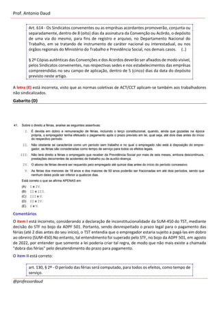 Prof. Antonio Daud
@professordaud
Art. 614 - Os Sindicatos convenentes ou as emprêsas acordantes promoverão, conjunta ou
separadamente, dentro de 8 (oito) dias da assinatura da Convenção ou Acôrdo, o depósito
de uma via do mesmo, para fins de registro e arquivo, no Departamento Nacional do
Trabalho, em se tratando de instrumento de caráter nacional ou interestadual, ou nos
órgãos regionais do Ministério do Trabalho e Previdência Social, nos demais casos. (..)
§ 2º Cópias autênticas das Convenções e dos Acordos deverão ser afixados de modo visível,
pelos Sindicatos convenentes, nas respectivas sedes e nos estabelecimentos das emprêsas
compreendidas no seu campo de aplicação, dentro de 5 (cinco) dias da data do depósito
previsto neste artigo.
A letra (E) está incorreta, visto que as normas coletivas de ACT/CCT aplicam-se também aos trabalhadores
não sindicalizados.
Gabarito (D)
Comentários
O item I está incorreto, considerando a declaração de inconstitucionalidade da SUM-450 do TST, mediante
decisão do STF no bojo da ADPF 501. Portanto, sendo desrespeitado o prazo legal para o pagamento das
férias (até 2 dias antes do seu início), o TST entendia que o empregador estaria sujeito a pagá-las em dobro
ao obreiro (SUM-450).No entanto, tal entendimento foi superado pelo STF, no bojo da ADPF 501, em agosto
de 2022, por entender que somente a lei poderia criar tal regra, de modo que não mais existe a chamada
"dobra das férias" pelo desatendimento do prazo para pagamento.
O item II está correto:
art. 130, § 2º - O período das férias será computado, para todos os efeitos, como tempo de
serviço.
 