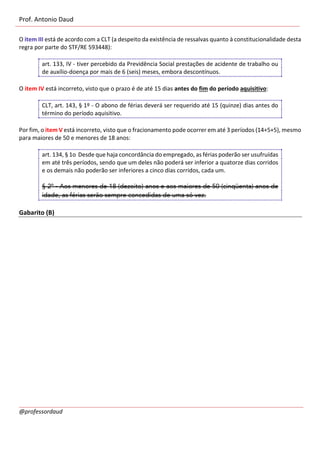 Prof. Antonio Daud
@professordaud
O item III está de acordo com a CLT (a despeito da existência de ressalvas quanto à constitucionalidade desta
regra por parte do STF/RE 593448):
art. 133, IV - tiver percebido da Previdência Social prestações de acidente de trabalho ou
de auxílio-doença por mais de 6 (seis) meses, embora descontínuos.
O item IV está incorreto, visto que o prazo é de até 15 dias antes do fim do período aquisitivo:
CLT, art. 143, § 1º - O abono de férias deverá ser requerido até 15 (quinze) dias antes do
término do período aquisitivo.
Por fim, o item V está incorreto, visto que o fracionamento pode ocorrer em até 3 períodos (14+5+5), mesmo
para maiores de 50 e menores de 18 anos:
art. 134, § 1o Desde que haja concordância do empregado, as férias poderão ser usufruídas
em até três períodos, sendo que um deles não poderá ser inferior a quatorze dias corridos
e os demais não poderão ser inferiores a cinco dias corridos, cada um.
§ 2º - Aos menores de 18 (dezoito) anos e aos maiores de 50 (cinqüenta) anos de
idade, as férias serão sempre concedidas de uma só vez.
Gabarito (B)
 