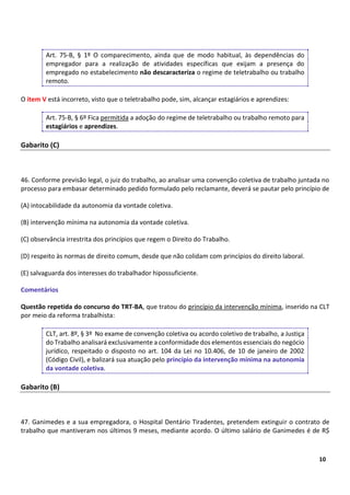 3
10
Art. 75-B, § 1º O comparecimento, ainda que de modo habitual, às dependências do
empregador para a realização de atividades específicas que exijam a presença do
empregado no estabelecimento não descaracteriza o regime de teletrabalho ou trabalho
remoto.
O item V está incorreto, visto que o teletrabalho pode, sim, alcançar estagiários e aprendizes:
Art. 75-B, § 6º Fica permitida a adoção do regime de teletrabalho ou trabalho remoto para
estagiários e aprendizes.
Gabarito (C)
46. Conforme previsão legal, o juiz do trabalho, ao analisar uma convenção coletiva de trabalho juntada no
processo para embasar determinado pedido formulado pelo reclamante, deverá se pautar pelo princípio de
(A) intocabilidade da autonomia da vontade coletiva.
(B) intervenção mínima na autonomia da vontade coletiva.
(C) observância irrestrita dos princípios que regem o Direito do Trabalho.
(D) respeito às normas de direito comum, desde que não colidam com princípios do direito laboral.
(E) salvaguarda dos interesses do trabalhador hipossuficiente.
Comentários
Questão repetida do concurso do TRT-BA, que tratou do princípio da intervenção mínima, inserido na CLT
por meio da reforma trabalhista:
CLT, art. 8º, § 3º No exame de convenção coletiva ou acordo coletivo de trabalho, a Justiça
do Trabalho analisará exclusivamente a conformidade dos elementos essenciais do negócio
jurídico, respeitado o disposto no art. 104 da Lei no 10.406, de 10 de janeiro de 2002
(Código Civil), e balizará sua atuação pelo princípio da intervenção mínima na autonomia
da vontade coletiva.
Gabarito (B)
47. Ganimedes e a sua empregadora, o Hospital Dentário Tiradentes, pretendem extinguir o contrato de
trabalho que mantiveram nos últimos 9 meses, mediante acordo. O último salário de Ganimedes é de R$
 