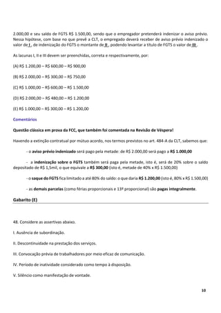 4
10
2.000,00 e seu saldo de FGTS R$ 1.500,00, sendo que o empregador pretenderá indenizar o aviso prévio.
Nessa hipótese, com base no que prevê a CLT, o empregado deverá receber de aviso prévio indenizado o
valor de I , de indenização do FGTS o montante de II , podendo levantar a título de FGTS o valor de III .
As lacunas I, II e III devem ser preenchidas, correta e respectivamente, por:
(A) R$ 1.200,00 – R$ 600,00 – R$ 900,00
(B) R$ 2.000,00 – R$ 300,00 – R$ 750,00
(C) R$ 1.000,00 – R$ 600,00 – R$ 1.500,00
(D) R$ 2.000,00 – R$ 480,00 – R$ 1.200,00
(E) R$ 1.000,00 – R$ 300,00 – R$ 1.200,00
Comentários
Questão clássica em prova da FCC, que também foi comentada na Revisão de Véspera!
Havendo a extinção contratual por mútuo acordo, nos termos previstos no art. 484-A da CLT, sabemos que:
- o aviso prévio indenizado será pago pela metade: de R$ 2.000,00 será pago a R$ 1.000,00
- a indenização sobre o FGTS também será paga pela metade, isto é, será de 20% sobre o saldo
depositado de R$ 1,5mil, o que equivale a R$ 300,00 (isto é, metade de 40% x R$ 1.500,00)
- o saque do FGTS fica limitado a até 80% do saldo: o que daria R$ 1.200,00 (isto é, 80% x R$ 1.500,00)
- as demais parcelas (como férias proporcionais e 13º proporcional) são pagas integralmente.
Gabarito (E)
48. Considere as assertivas abaixo.
I. Ausência de subordinação.
II. Descontinuidade na prestação dos serviços.
III. Convocação prévia de trabalhadores por meio eficaz de comunicação.
IV. Período de inatividade considerado como tempo à disposição.
V. Silêncio como manifestação de vontade.
 