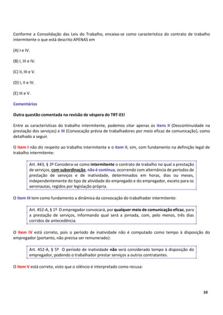 5
10
Conforme a Consolidação das Leis do Trabalho, encaixa-se como característica do contrato de trabalho
intermitente o que está descrito APENAS em
(A) I e IV.
(B) I, III e IV.
(C) II, III e V.
(D) I, II e IV.
(E) III e V.
Comentários
Outra questão comentada na revisão de véspera do TRT-ES!
Entre as características do trabalho intermitente, podemos citar apenas os itens II (Descontinuidade na
prestação dos serviços) e III (Convocação prévia de trabalhadores por meio eficaz de comunicação), como
detalhado a seguir.
O item I não diz respeito ao trabalho intermitente e o item II, sim, com fundamento na definição legal de
trabalho intermitente:
Art. 443, § 3º Considera-se como intermitente o contrato de trabalho no qual a prestação
de serviços, com subordinação, não é contínua, ocorrendo com alternância de períodos de
prestação de serviços e de inatividade, determinados em horas, dias ou meses,
independentemente do tipo de atividade do empregado e do empregador, exceto para os
aeronautas, regidos por legislação própria.
O item III tem como fundamento a dinâmica da convocação do trabalhador intermitente:
Art. 452-A, § 1º O empregador convocará, por qualquer meio de comunicação eficaz, para
a prestação de serviços, informando qual será a jornada, com, pelo menos, três dias
corridos de antecedência.
O item IV está correto, pois o período de inatividade não é computado como tempo à disposição do
empregador (portanto, não precisa ser remunerado):
Art. 452-A, § 5º O período de inatividade não será considerado tempo à disposição do
empregador, podendo o trabalhador prestar serviços a outros contratantes.
O item V está correto, visto que o silêncio é interpretado como recusa:
 