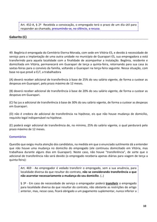 6
10
Art. 452-A, § 2º Recebida a convocação, o empregado terá o prazo de um dia útil para
responder ao chamado, presumindo-se, no silêncio, a recusa.
Gabarito (C)
49. Begônia é empregada do Cemitério Eterna Morada, com sede em Vitória-ES, e devido à necessidade de
serviço para a implantação de uma outra unidade no município de Guarapari-ES, sua empregadora a está
transferindo para aquela localidade com a finalidade de acompanhar a instalação. Begônia, residente e
domiciliada em Vitória, permanecerá em Guarapari de terça a quinta-feira, retornando para sua casa às
sextas-feiras para o convívio da família, voltando a Guarapari na terça-feira seguinte. Nessa situação, com
base no que prevê a CLT, a trabalhadora
(A) deverá receber adicional de transferência à base de 25% do seu salário vigente, de forma a custear as
despesas em Guarapari, pelo prazo máximo de 12 meses.
(B) deverá receber adicional de transferência à base de 20% do seu salário vigente, de forma a custear as
despesas em Guarapari.
(C) faz jus a adicional de transferência à base de 30% do seu salário vigente, de forma a custear as despesas
em Guarapari.
(D) não é credora de adicional de transferência na hipótese, eis que não houve mudança de domicílio,
requisito legal indispensável na hipótese.
(E) poderá exigir adicional de transferência de, no mínimo, 25% do salário vigente, o qual perdurará pelo
prazo máximo de 12 meses.
Comentários
Questão que exigiu muita atenção dos candidatos, na medida em que o enunciado sutilmente dá a entender
que não houve uma mudança no domicílio do empregado (ele continuou domiciliado em Vitória, mas
trabalhava durante alguns dias em Guarapari). Neste caso, não houve "transferência", de sorte que o
adicional de transferência não será devido (o empregado receberia apenas diárias para viagem de terça a
quinta-feira):
Art. 469 - Ao empregador é vedado transferir o empregado, sem a sua anuência, para
localidade diversa da que resultar do contrato, não se considerando transferência a que
não acarretar necessariamente a mudança do seu domicílio. (..)
§ 3º - Em caso de necessidade de serviço o empregador poderá transferir o empregado
para localidade diversa da que resultar do contrato, não obstante as restrições do artigo
anterior, mas, nesse caso, ficará obrigado a um pagamento suplementar, nunca inferior a
 