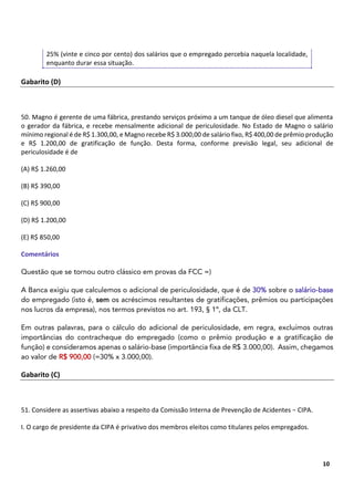 7
10
25% (vinte e cinco por cento) dos salários que o empregado percebia naquela localidade,
enquanto durar essa situação.
Gabarito (D)
50. Magno é gerente de uma fábrica, prestando serviços próximo a um tanque de óleo diesel que alimenta
o gerador da fábrica, e recebe mensalmente adicional de periculosidade. No Estado de Magno o salário
mínimo regional é de R$ 1.300,00, e Magno recebe R$ 3.000,00 de salário fixo, R$ 400,00 de prêmio produção
e R$ 1.200,00 de gratificação de função. Desta forma, conforme previsão legal, seu adicional de
periculosidade é de
(A) R$ 1.260,00
(B) R$ 390,00
(C) R$ 900,00
(D) R$ 1.200,00
(E) R$ 850,00
Comentários
Questão que se tornou outro clássico em provas da FCC =)
A Banca exigiu que calculemos o adicional de periculosidade, que é de 30% sobre o salário-base
do empregado (isto é, sem os acréscimos resultantes de gratificações, prêmios ou participações
nos lucros da empresa), nos termos previstos no art. 193, § 1º, da CLT.
Em outras palavras, para o cálculo do adicional de periculosidade, em regra, excluímos outras
importâncias do contracheque do empregado (como o prêmio produção e a gratificação de
função) e consideramos apenas o salário-base (importância fixa de R$ 3.000,00). Assim, chegamos
ao valor de R$ 900,00 (=30% x 3.000,00).
Gabarito (C)
51. Considere as assertivas abaixo a respeito da Comissão Interna de Prevenção de Acidentes − CIPA.
I. O cargo de presidente da CIPA é privativo dos membros eleitos como titulares pelos empregados.
 
