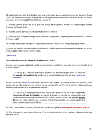 9
10
52. Virgílio celebrou acordo individual com seu empregador para o estabelecimento de banco de horas.
Consta em referido acordo que as horas extras não pagas serão compensadas em até 9 meses. De acordo
com o que prevê a legislação trabalhista, este acordo é
(A) inválido, apenas quanto ao prazo que pela lei não deve superar 3 meses para compensação, quando
acordada individualmente.
(B) inválido, apenas por não ter sido acordado em nível coletivo.
(C) válido, eis que a lei permite negociação individual, e o prazo de compensação está inferior aos 12 meses
previstos na CLT.
(D) inválido, apenas pela extrapolação do prazo máximo de 6 meses para compensação previsto na CLT.
(E) válido, eis que a lei permite negociação individual, cabendo às partes estabelecer livremente o prazo para
compensação, não havendo limitador legal.
Comentários
Outra questão comentada na revisão de véspera do TRT-ES!
Sabemos que o acordo individual escrito somente poderia estabelecer banco de horas com duração de no
máximo 6 meses:
CLT, art. 59, § 5º O banco de horas de que trata o § 2º deste artigo poderá ser pactuado
por acordo individual escrito, desde que a compensação ocorra no período máximo de
seis meses.
Por este raciocínio, a letra (D) está correta. Por outro lado, a letra (B) também poderia ser apontada como
gabarito da questão, visto que, por meio de norma coletiva (ACT ou CCT), seria possível estabelecer banco
de horas para compensação no período de 9 meses:
CLT, art. 59, § 2º Poderá ser dispensado o acréscimo de salário se, por força de acordo ou
convenção coletiva de trabalho, o excesso de horas em um dia for compensado pela
correspondente diminuição em outro dia, de maneira que não exceda, no período máximo
de um ano, à soma das jornadas semanais de trabalho previstas, nem seja ultrapassado o
limite máximo de dez horas diárias.
Portanto, como há dois possíveis gabaritos para a questão, sugere-se recurso para anulação da questão.
Por fim, vale registrar que, de acordo com a CLT, a prestação de horas extras habituais não descaracteriza o
banco de horas:
 