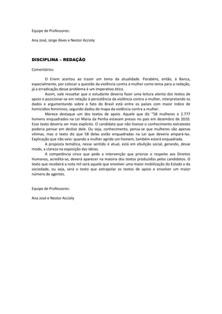 Equipe de Professores:
Ana José, Jorge Alves e Nestor Accioly
DISCIPLINA – REDAÇÃO
Comentários:
O Enem acertou ao trazer um tema da atualidade. Parabéns, então, à Banca,
especialmente, por colocar a questão da violência contra a mulher como tema para a redação,
já a erradicação desse problema é um imperativo ético.
Assim, vale ressaltar que o estudante deveria fazer uma leitura atenta dos textos de
apoio e posicionar-se em relação à persistência da violência contra a mulher, interpretando os
dados e argumentando sobre o fato do Brasil está entre os países com maior índice de
homicídios femininos, segundo dados do mapa da violência contra a mulher.
Merece destaque um dos textos de apoio. Aquele que diz “58 mulheres e 2.777
homens enquadrados na Lei Maria da Penha estavam presos no país em dezembro de 2010.
Esse texto deveria ser mais explícito. O candidato que não tivesse o conhecimento extratexto
poderia pensar em deslize dele. Ou seja, conhecimento, pensa-se que mulheres são apenas
vítimas, mas o texto diz que 58 delas estão enquadradas na Lei que deveria ampará-las.
Explicação que não veio: quando a mulher agride um homem, também estará enquadrada.
A proposta temática, nesse sentido é atual, está em ebulição social, gerando, desse
modo, a clareza na exposição das ideias.
A competência cinco que pede a intervenção que priorize o respeito aos Direitos
Humanos, acredita-se, deverá aparecer na maioria dos textos produzidos pelos candidatos. O
texto que receberá a nota mil será aquele que envolver uma maior mobilização do Estado e da
sociedade, ou seja, será o texto que extrapolar os textos de apoio e envolver um maior
número de agentes.
Equipe de Professores:
Ana José e Nestor Accioly
 