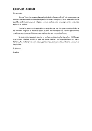 DISCIPLINA – REDAÇÃO
Comentários:
O tema “Caminhos para combater a intolerância religiosa no Brasil” não causou surpresa
ao aluno que se mantém informado a respeito do contexto sociopolítico atual. Vale lembrar que
questões polêmicas envolvendo religiosos no meio político estão sempre presentes em jornais
e portais de notícias.
Em relação aos textos de apoio é importante destacar que eles tocaram na interferência
de correntes religiosas e matérias sociais, quanto no desrespeito ao próximo por motivos
religiosos, apontando caminhos para que o aluno não caia em maniqueísmos.
Nesse sentido, no que diz respeito ao conhecimento sociocultural amplo, o ENEM exige
que o aluno relacione as outras áreas de conhecimento à discussão defendida no texto.
Portanto, fez melhor prova quem trouxe, por exemplo, conhecimento de História, Literatura e
Geopolítica.
Professora:
Ana José
 