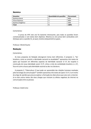 Química 
Assuntos 
Quantidade de questões 
Percentuais 
Química Geral 
2 
40% 
Fisico-Química 
2 
40% 
Química Orgânica 
1 
20% 
Total 
5 
100% 
Comentários: 
A prova do IFPE este ano foi bastante interessante, pois todas as questões foram contextualizadas e com textos bem objetivos. Mostrou-se uma prova bem conteudista com destaque para a questão 31, ao qual, envolve estequiometria e gases. 
Professor: Michel Duarte 
Redação 
Comentários: 
As duas propostas de Redação abrangeram temas bem diferentes. A proposta 1, “Ser brasileiro, como se constrói a identidade nacional na atualidade?” apresentou três textos de apoio que tocavam em diferentes aspectos da identidade nacional: O 1º, diz respeito à construção de nossa identidade social. O 2º, critica o mito da cordialidade brasileira e o 3º, foca em como a busca pela identidade nacional se deu na Literatura. 
A proposta 2, “Cibercultura: O que pode ser apreendido das relações humanas mediadas pela tecnologia da comunicação?” também apresentou três textos de apoio: O 1º, é um trecho de artigo de opinião que procura explicar a formação da cibercultura que veio com a internet. Já os dois outros textos são duas charges que ironizam os efeitos negativos da internet na comunicação entre as pessoas. 
Professor: André Lima 
 