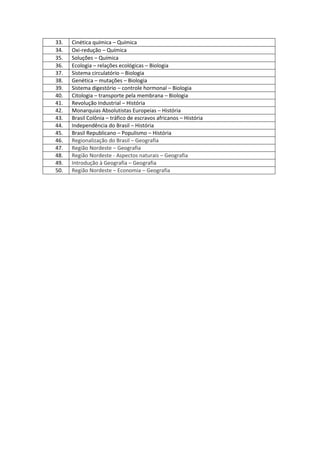 33. 
Cinética química – Química 
34. 
Oxi-redução – Química 
35. 
Soluções – Química 
36. 
Ecologia – relações ecológicas – Biologia 
37. 
Sistema circulatório – Biologia 
38. 
Genética – mutações – Biologia 
39. 
Sistema digestório – controle hormonal – Biologia 
40. 
Citologia – transporte pela membrana – Biologia 
41. 
Revolução Industrial – História 
42. 
Monarquias Absolutistas Europeias – História 
43. 
Brasil Colônia – tráfico de escravos africanos – História 
44. 
Independência do Brasil – História 
45. 
Brasil Republicano – Populismo – História 
46. Regionalização do Brasil – Geografia 
47. Região Nordeste – Geografia 
48. Região Nordeste - Aspectos naturais – Geografia 
49. Introdução à Geografia – Geografia 
50. Região Nordeste – Economia – Geografia 
