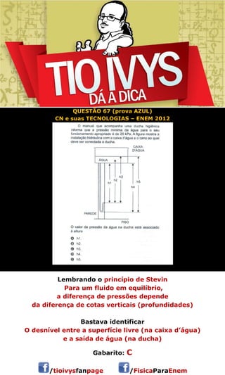 QUESTÃO 67 (prova AZUL) 
CN e suas TECNOLOGIAS – ENEM 2012 
Lembrando o princípio de Stevin 
Para um fluido em equilíbrio, 
a diferença de pressões depende 
da diferença de cotas verticais (profundidades) 
Bastava identificar 
O desnível entre a superfície livre (na caixa d’água) 
e a saída de água (na ducha) 
Gabarito: C 
/tioivysfanpage /FisicaParaEnem 
 