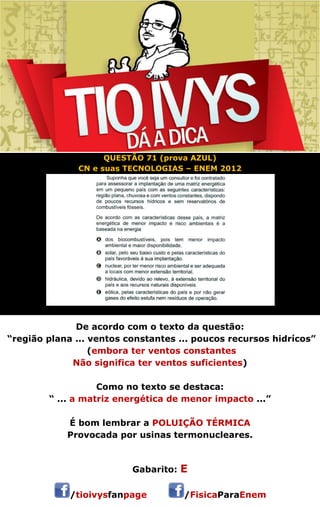 QUESTÃO 71 (prova AZUL) 
CN e suas TECNOLOGIAS – ENEM 2012 
De acordo com o texto da questão: 
“região plana ... ventos constantes ... poucos recursos hidrícos” 
(embora ter ventos constantes 
Não significa ter ventos suficientes) 
Como no texto se destaca: 
“ ... a matriz energética de menor impacto ...” 
É bom lembrar a POLUIÇÃO TÉRMICA 
Provocada por usinas termonucleares. 
 
Gabarito: E 
/tioivysfanpage /FisicaParaEnem 
 