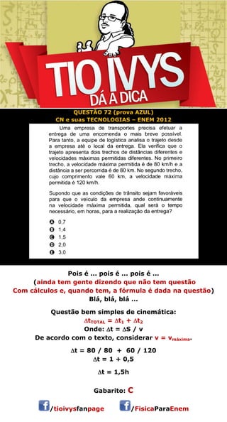 QUESTÃO 72 (prova AZUL) 
CN e suas TECNOLOGIAS – ENEM 2012 
Pois é ... pois é ... pois é ... 
(ainda tem gente dizendo que não tem questão 
Com cálculos e, quando tem, a fórmula é dada na questão) 
Blá, blá, blá ... 
Questão bem simples de cinemática: 
tTOTAL = t1 + t2 
Onde: t = S / v 
De acordo com o texto, considerar v = vmáxima. 
t = 80 / 80 + 60 / 120 
t = 1 + 0,5 
t = 1,5h 
 
Gabarito: C 
/tioivysfanpage /FisicaParaEnem 
 