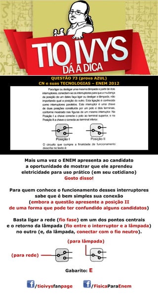 QUESTÃO 73 (prova AZUL) 
CN e suas TECNOLOGIAS – ENEM 2012 
Mais uma vez o ENEM apresenta ao candidato 
a oportunidade de mostrar que ele aprendeu 
eletricidade para uso prático (em seu cotidiano) 
Gosto disso! 
Para quem conhece o funcionamento desses interruptores 
sabe que é bem simples sua conexão 
(embora a questão apresente a posição II 
de uma forma que pode ter confundido alguns candidatos) 
Basta ligar a rede (fio fase) em um dos pontos centrais 
e o retorno da lâmpada (fio entre o interruptor e a lâmpada) 
no outro (e, da lâmpada, conectar com o fio neutro). 
 
Gabarito: E 
/tioivysfanpage /FisicaParaEnem 
(para lâmpada) 
(para rede) 
 