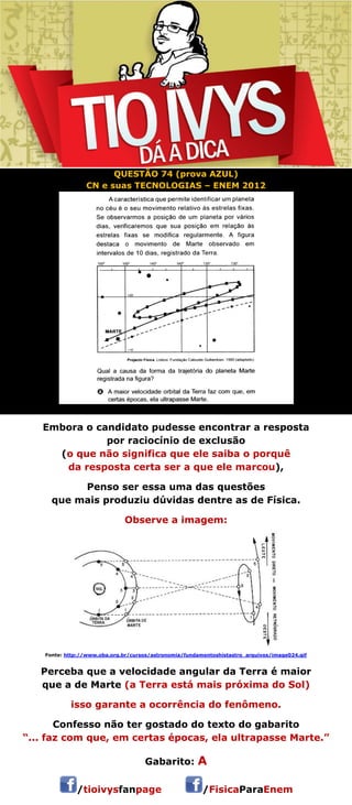 QUESTÃO 74 (prova AZUL) 
CN e suas TECNOLOGIAS – ENEM 2012 
Embora o candidato pudesse encontrar a resposta 
por raciocínio de exclusão 
(o que não significa que ele saiba o porquê 
da resposta certa ser a que ele marcou), 
Penso ser essa uma das questões 
que mais produziu dúvidas dentre as de Física. 
Observe a imagem: 
Fonte: http://www.oba.org.br/cursos/astronomia/fundamentoshistastro_arquivos/image024.gif 
Perceba que a velocidade angular da Terra é maior 
que a de Marte (a Terra está mais próxima do Sol) 
isso garante a ocorrência do fenômeno. 
Confesso não ter gostado do texto do gabarito 
“... faz com que, em certas épocas, ela ultrapasse Marte.” 
 
Gabarito: A 
/tioivysfanpage /FisicaParaEnem 
 