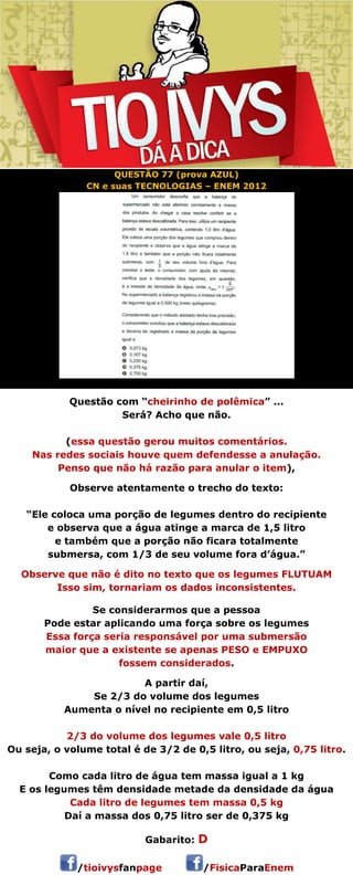QUESTÃO 77 (prova AZUL) 
CN e suas TECNOLOGIAS – ENEM 2012 
Questão com “cheirinho de polêmica” ... 
Será? Acho que não. 
(essa questão gerou muitos comentários. 
Nas redes sociais houve quem defendesse a anulação. 
Penso que não há razão para anular o item), 
Observe atentamente o trecho do texto: 
“Ele coloca uma porção de legumes dentro do recipiente 
e observa que a água atinge a marca de 1,5 litro 
e também que a porção não ficara totalmente 
submersa, com 1/3 de seu volume fora d’água.” 
Observe que não é dito no texto que os legumes FLUTUAM 
Isso sim, tornariam os dados inconsistentes. 
Se considerarmos que a pessoa 
Pode estar aplicando uma força sobre os legumes 
Essa força seria responsável por uma submersão 
maior que a existente se apenas PESO e EMPUXO 
fossem considerados. 
A partir daí, 
Se 2/3 do volume dos legumes 
Aumenta o nível no recipiente em 0,5 litro 
2/3 do volume dos legumes vale 0,5 litro 
Ou seja, o volume total é de 3/2 de 0,5 litro, ou seja, 0,75 litro. 
Como cada litro de água tem massa igual a 1 kg 
E os legumes têm densidade metade da densidade da água 
Cada litro de legumes tem massa 0,5 kg 
Daí a massa dos 0,75 litro ser de 0,375 kg 
 
Gabarito: D 
/tioivysfanpage /FisicaParaEnem 
 
