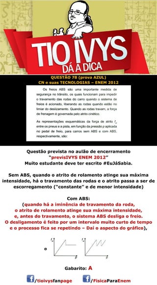 QUESTÃO 78 (prova AZUL) 
CN e suas TECNOLOGIAS – ENEM 2012 
Questão prevista no aulão de encerramento 
“previsIVYS ENEM 2012” 
Muito estudante deve ter escrito #EuJáSabia. 
Sem ABS, quando o atrito de rolamento atinge sua máxima 
intensidade, há o travamento das rodas e o atrito passa a ser de 
escorregamento (“constante” e de menor intensidade) 
Com ABS: 
(quando há a iminência de travamento da roda, 
o atrito de rolamento atinge sua máxima intensidade, 
e, antes do travamento, o sistema ABS desliga o freio. 
O desligamento é feito por um intervalo muito curto de tempo 
e o processo fica se repetindo – Daí o aspecto do gráfico), 
 
Gabarito: A 
/tioivysfanpage /FisicaParaEnem 
 