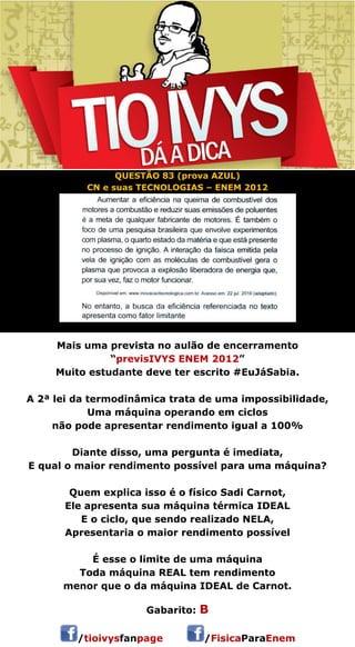 QUESTÃO 83 (prova AZUL) 
CN e suas TECNOLOGIAS – ENEM 2012 
Mais uma prevista no aulão de encerramento 
“previsIVYS ENEM 2012” 
Muito estudante deve ter escrito #EuJáSabia. 
A 2ª lei da termodinâmica trata de uma impossibilidade, 
Uma máquina operando em ciclos 
não pode apresentar rendimento igual a 100% 
Diante disso, uma pergunta é imediata, 
E qual o maior rendimento possível para uma máquina? 
Quem explica isso é o físico Sadi Carnot, 
Ele apresenta sua máquina térmica IDEAL 
E o ciclo, que sendo realizado NELA, 
Apresentaria o maior rendimento possível 
É esse o limite de uma máquina 
Toda máquina REAL tem rendimento 
menor que o da máquina IDEAL de Carnot. 
 
Gabarito: B 
/tioivysfanpage /FisicaParaEnem 
 
