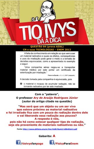 QUESTÃO 84 (prova AZUL) 
CN e suas TECNOLOGIAS – ENEM 2012 
Com a “palavra”, 
O professor Ary de Araújo Rodrigues Júnior 
(autor do artigo citado na questão) 
“Mas será que um objeto ou um ser vivo 
que esteve próximo ao material radioativo 
e foi irradiado fica com um pouco de radiação dentro dele 
e vai liberando essa radiação aos poucos? 
A resposta é não, 
pois não há como estocar qualquer tipo de radiação, 
seja ela proveniente de materiais radioativos ou não.” 
Fonte: http://www.sbfisica.org.br/fne/Vol8/Num2/v08n02a11.pdf 
Gabarito: A 
/tioivysfanpage /FisicaParaEnem 
 