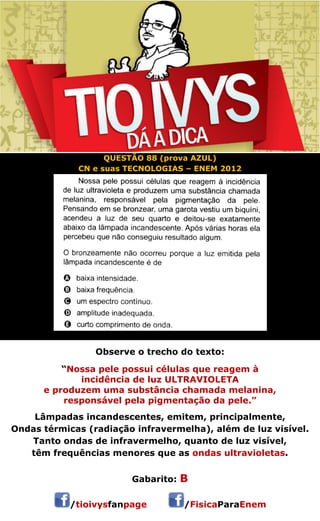 QUESTÃO 88 (prova AZUL) 
CN e suas TECNOLOGIAS – ENEM 2012 
Observe o trecho do texto: 
“Nossa pele possui células que reagem à 
incidência de luz ULTRAVIOLETA 
e produzem uma substância chamada melanina, 
responsável pela pigmentação da pele.” 
Lâmpadas incandescentes, emitem, principalmente, 
Ondas térmicas (radiação infravermelha), além de luz visível. 
Tanto ondas de infravermelho, quanto de luz visível, 
têm frequências menores que as ondas ultravioletas. 
Gabarito: B 
/tioivysfanpage /FisicaParaEnem 
 