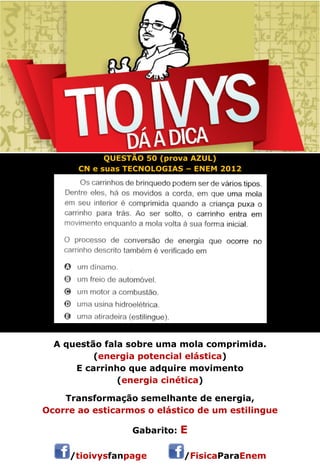 QUESTÃO 50 (prova AZUL) 
CN e suas TECNOLOGIAS – ENEM 2012 
A questão fala sobre uma mola comprimida. 
(energia potencial elástica) 
E carrinho que adquire movimento 
(energia cinética) 
Transformação semelhante de energia, 
Ocorre ao esticarmos o elástico de um estilingue 
Gabarito: E 
/tioivysfanpage /FisicaParaEnem 
 