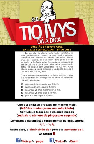 QUESTÃO 54 (prova AZUL) 
CN e suas TECNOLOGIAS – ENEM 2012 
Como a onda se propaga no mesmo meio. 
(NÃO há mudança em sua velocidade) 
Contudo, a frequência da onda mudou 
(reduziu o número de pingos por segundo) 
Lembrando da equação fundamental da ondulatória 
f1 = 2.f2 
Neste caso, a diminuição de f provoca aumento de . 
Gabarito: B 
/tioivysfanpage /FisicaParaEnem 
 