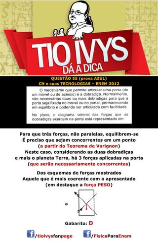 QUESTÃO 55 (prova AZUL) 
CN e suas TECNOLOGIAS – ENEM 2012 
Para que três forças, não paralelas, equilibrem-se 
É preciso que sejam concorrentes em um ponto 
(a partir do Teorema de Varignon) 
Neste caso, considerando as duas dobradiças 
e mais o planeta Terra, há 3 forças aplicadas na porta 
(que serão necessariamente concorrentes) 
Dos esquemas de forças mostrados 
Aquele que é mais coerente com o apresentado 
(em destaque a força PESO) 
 
Gabarito: D 
/tioivysfanpage /FisicaParaEnem 
 