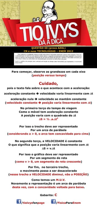 QUESTÃO 60 (prova AZUL) 
CN e suas TECNOLOGIAS – ENEM 2012 
Para começar, observe as grandezas em cada eixo 
(posição versus tempo) 
Cuidado, 
pois o texto fala sobre o que acontece com a aceleração: 
aceleração constante  velocidade varia linearmente com t 
aceleração nula  velocidade se mantém constante 
(velocidade constante  posição varia linearmente com t) 
No primeiro terço do tempo de viagem 
Como o móvel tem aceleração constante 
A posição varia com o quadrado do t 
S = ½ .a.t2 
Por isso o trecho deve ser representado 
Por um arco de parábola 
(considerando a > 0, o arco tem concavidade para cima) 
 
No segundo terço, a VELOCIDADE é constante 
O que significa que a posição varia linearmente com t 
S = v.t 
Por isso o gráfico deve ser representado 
Por um segmento de reta 
(como v > 0, um segmento de reta crescente) 
 
Por fim, no terceiro trecho, 
o movimento passa a ser desacelerado 
(nesse trecho a VELOCIDADE diminui, não a POSIÇÃO) 
Como temos um M.U.V. 
Novamente a representação é um arco de parábola 
desta vez, com a concavidade voltada para baixo. 
 
Gabarito: C 
/tioivysfanpage /FisicaParaEnem 
 