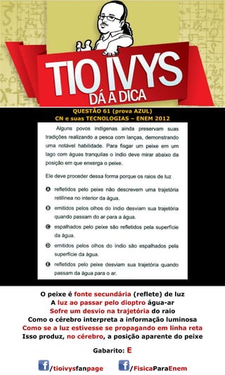 QUESTÃO 61 (prova AZUL) 
CN e suas TECNOLOGIAS – ENEM 2012 
O peixe é fonte secundária (reflete) de luz 
A luz ao passar pelo dioptro água-ar 
Sofre um desvio na trajetória do raio 
Como o cérebro interpreta a informação luminosa 
Como se a luz estivesse se propagando em linha reta 
Isso produz, no cérebro, a posição aparente do peixe 
Gabarito: E 
/tioivysfanpage /FisicaParaEnem 
 