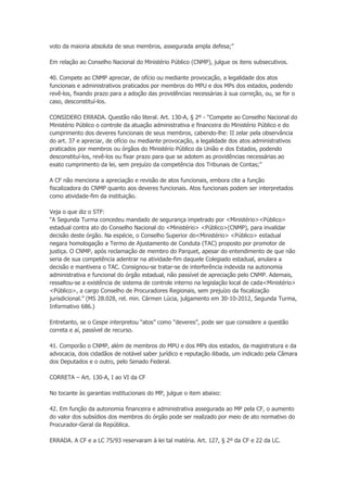 voto da maioria absoluta de seus membros, assegurada ampla defesa;”
Em relação ao Conselho Nacional do Ministério Público (CNMP), julgue os itens subsecutivos.
40. Compete ao CNMP apreciar, de ofício ou mediante provocação, a legalidade dos atos
funcionais e administrativos praticados por membros do MPU e dos MPs dos estados, podendo
revê-los, fixando prazo para a adoção das providências necessárias à sua correção, ou, se for o
caso, desconstituí-los.
CONSIDERO ERRADA. Questão não literal. Art. 130-A, § 2º - “Compete ao Conselho Nacional do
Ministério Público o controle da atuação administrativa e financeira do Ministério Público e do
cumprimento dos deveres funcionais de seus membros, cabendo-lhe: II zelar pela observância
do art. 37 e apreciar, de ofício ou mediante provocação, a legalidade dos atos administrativos
praticados por membros ou órgãos do Ministério Público da União e dos Estados, podendo
desconstituí-los, revê-los ou fixar prazo para que se adotem as providências necessárias ao
exato cumprimento da lei, sem prejuízo da competência dos Tribunais de Contas;”
A CF não menciona a apreciação e revisão de atos funcionais, embora cite a função
fiscalizadora do CNMP quanto aos deveres funcionais. Atos funcionais podem ser interpretados
como atividade-fim da instituição.
Veja o que diz o STF:
“A Segunda Turma concedeu mandado de segurança impetrado por <Ministério><Público>
estadual contra ato do Conselho Nacional do <Ministério> <Público>(CNMP), para invalidar
decisão deste órgão. Na espécie, o Conselho Superior do<Ministério> <Público> estadual
negara homologação a Termo de Ajustamento de Conduta (TAC) proposto por promotor de
justiça. O CNMP, após reclamação de membro do Parquet, apesar do entendimento de que não
seria de sua competência adentrar na atividade-fim daquele Colegiado estadual, anulara a
decisão e mantivera o TAC. Consignou-se tratar-se de interferência indevida na autonomia
administrativa e funcional do órgão estadual, não passível de apreciação pelo CNMP. Ademais,
ressaltou-se a existência de sistema de controle interno na legislação local de cada<Ministério>
<Público>, a cargo Conselho de Procuradores Regionais, sem prejuízo da fiscalização
jurisdicional.” (MS 28.028, rel. min. Cármen Lúcia, julgamento em 30-10-2012, Segunda Turma,
Informativo 686.)
Entretanto, se o Cespe interpretou “atos” como “deveres”, pode ser que considere a questão
correta e aí, passível de recurso.
41. Comporão o CNMP, além de membros do MPU e dos MPs dos estados, da magistratura e da
advocacia, dois cidadãos de notável saber jurídico e reputação ilibada, um indicado pela Câmara
dos Deputados e o outro, pelo Senado Federal.
CORRETA – Art. 130-A, I ao VI da CF
No tocante às garantias institucionais do MP, julgue o item abaixo:
42. Em função da autonomia financeira e administrativa assegurada ao MP pela CF, o aumento
do valor dos subsídios dos membros do órgão pode ser realizado por meio de ato normativo do
Procurador-Geral da República.
ERRADA. A CF e a LC 75/93 reservaram à lei tal matéria. Art. 127, § 2º da CF e 22 da LC.
 