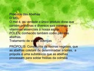 Produtos das Abelhas O MEL O mel é, na verdade o único produto doce que contém proteínas e diversos sais minerais e vitaminas essenciais à nossa saúde.  PÓLEN: conhecido também como pão das abelhas.  Tratamento de várias doenças PRÓPOLIS: Constituída de resinas vegetais, que as abelhas coletam de determinadas árvores,  a própolis é uma substância que as abelhas processam para soldar frestas da colméia  