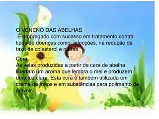 O VENENO DAS ABELHAS   É empregado com sucesso em tratamento contra tipos de doenças como: infecções, na redução da taxa de colesterol e outras Cera  As velas produzidas a partir da cera de abelha libertam um aroma que lembra o mel e produzem uma luz clara. Esta cera é também utilizada em creme de mãos e em substâncias para polimento de móveis  