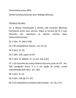 Comentários prova MPU
Direito Constitucional por prof. Rodrigo Menezes
TÉCNICO DO MPU
51- C (Nossa Constituição é formal, não havendo diferença
hierárquica entre suas normas. Todas as normas da CF e suas
Emendas são superiores às demais normas, ditas
infraconstitucionais)
52- C (Art. 5º, LXIX e LXX)
53- E (É competência comum - art. 23, VI)
54- E (Art. 37, IV)
55- C (Art. 134, caput e § 1º)
56- C (Art. 5º, XXXVIII, "e" c/c Art. 125, § 4º)
57- C (O Conselho da Justiça Federal funciona junto ao STJ - Art.
105, parágrafo único, II e é um órgão da União, sendo
representado pela AGU - art. 131)
58- C (Art. 5º, LI)
59- E (Art. 128, §§ 1º e 2º)
60- E (A competência residual é dos Estados - art. 25, § 1º)
 