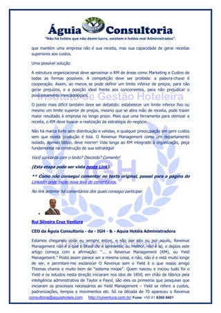 Águia Consultoria
“Não há hotéis que não deem lucro, existem é hotéis mal Administrados”.
consultoria@aquiahoteis.com http://ruiventura.com.br/ Fone: +55 41 9269 9401
que mantém uma empresa não é sua receita, mas sua capacidade de gerar receitas
superiores aos custos.
Uma possível solução
A estrutura organizacional deve aproximar o RM de áreas como Marketing e Custos de
todas as formas possíveis. A competição deve ser proibida: a palavra-chave é
cooperação. Assim, ao menos se pode definir um limite inferior de preços, para não
gerar prejuízos, e a posição ideal frente aos concorrentes, para não prejudicar o
posicionamento mercadológico.
O ponto mais difícil também deve ser debatido: estabelecer um limite inferior fixo ou
mesmo um limite superior de preços, mesmo que se abra mão de receita, pode trazer
maior resultado à empresa no longo prazo. Mais que uma ferramenta para otimizar a
receita, o RM deve buscar a realização da estratégia do negócio.
Não há marca forte sem distribuição e vendas, e qualquer preocupação em gerir custos
sem que exista produção é tola. O Revenue Management como um departamento
isolado, apenas tático, deve morrer! Vida longa ao RM integrado à organização, peça
fundamental na construção de sua estratégia!
Você concorda com o texto? Discorda? Comente!
(Esta etapa pode ser vista neste Link).
** Como não consegui comentar no texto original, passei para a pagina do
Linkedin onde iniciei nova leva de comentários.
No link anterior há comentários dos quais consegui participar.

Rui Silveira Cruz Ventura
CEO da Águia Consultoria - da - IGH - & - Aquia Hotéis Administradora
Estamos chegando onde eu sempre estive, e não por isto ou por aquilo, Revenue
Management não é o que o Brasil diz e apresenta, ou melhor, não é só, e depois este
artigo começa com a afirmação: “... o Revenue Management (RM), ou Yield
Management.” Posto assim parece ser a mesma coisa, e não, não é e está muito longe
de ser, e permitam-me esclarecer O Revenue sem o Yield é o que nosso amigo
Thomas chama e muito bem de “sistema míope”. Quem nasceu e iniciou tudo foi o
Yield e os estudos nesta direção iniciaram nos idos de 1850, em chão de fábrica pela
inteligência administrativa de Taylor e Fayol, são eles os primeiros que pesquisei que
iniciaram os processos necessários ao Yield Management – Yield se refere a custos,
padronizações, tempos e movimentos etc. Só na década de 70 apareceu o Revenue
 