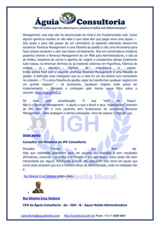 Águia Consultoria
“Não há hotéis que não deem lucro, existem é hotéis mal Administrados”.
consultoria@aquiahoteis.com http://ruiventura.com.br/ Fone: +55 41 9269 9401
Management, mas este não foi desvinculado do Yield e sim fundamentado nele. Como
alguém gerencia receitas se não sabe o que estas têm que pagar seria uma utopia. –
Isto posto e para não passar de um comentário já bastante estendido deixem-me
esclarecer Revenue Management é uma Filosofia de gestão e não uma ferramenta para
fazer preços oscilarem e nem isso fazem corretamente. Mas em nomenclatura moderna
podemos chamar o Revenue Management de um MBA para Administradores, e não só
de Hotéis, locadoras de carros e agentes de viagem e companhias aéreas (realmente
tudo nasceu na American Airlines) eu já implantei sistemas em frigoríficos, Fábricas de
massas e biscoitos, fábricas de manufatura e outras.
Então vamos ficar com a seguinte premissa Revenue Management é uma filosofia de
gestão. A definição mais inteligente que eu vi dela foi um dia destes num comentário
no Linkedin. – “É a única filosofia de gestão capaz de transformar qualquer negócio em
um grande negócio” – só acrescento, (qualquer negócio onde possa ser
implementada). – Obrigado e conheçam pelo menos nossa Obra sobre o
assunto: http://goo.gl/fbXC1l
Só mais uma consideração: O que "está em Xeque"
Não é o Revenue Management - é aquilo a que o Brasil e seus "especialistas" chamam
de RM. Este RM é uma pontinha sem fundamento do verdadeiro Revenue
Management. - Bela postagem e ótimas colocações. Hora de separar o trigo do joio.

jorge penha
Consultor em Hotelaria na JPC Consultoria
Prezados Thomas e Rui, Bom dia
Vejo que realmente acordaram para um assunto tão discutido e sem resultados
afirmativos, concordo com o Rui uma filosofia e que por muitas vezes ainda não bem
interpretada por alguns. Parabenizo a vocês por colocarem este tema em pauta que
como disse achavam que era a maneira eficaz de administração, onde na realidade não
é.
Rui Silveira Cruz Ventura gostou disto.

Rui Silveira Cruz Ventura
CEO da Águia Consultoria - da - IGH - & - Aquia Hotéis Administradora
 