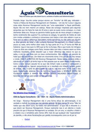 Águia Consultoria
“Não há hotéis que não deem lucro, existem é hotéis mal Administrados”.
consultoria@aquiahoteis.com http://ruiventura.com.br/ Fone: +55 41 9269 9401
Prezado Jorge: Vou-lhe contar porque escrevi um "livrinho" de 600 pag. intitulado -
Teoria e Prática do Revenue Management em Hotelaria. - Um dia há 5 anos li alguma
coisa sobre Revenue Management escrito por "uma especialista" e fiquei petrificado.
Aquilo não era nem mesmo um esboço. Nesse dia consegui respostas para algumas
perguntas que me fazia há mais de 20 anos e para as quais nunca consegui, e a mais
elementar delas era: Porque eu gerencio hotéis iguais aos de meus amigos e colegas e
tenho rendimento tão superior? Eu conhecia os colegas, fui gerente de Hotéis de rede
com muitas unidades e conhecia e conversava com todos e nem eles sabiam o que eu
fazia nem eu sabia a diferença. Desculpem minha ignorância, eu não sabia que alguém
se dizia gerente de Hotel e não conhecia Revenue Management, e o Brasil conhece
pouco ou nada, seria melhor dizer nada. Eu faço parte da 1ª ou 2ª turma de MBA de
hotelaria -(que é isso que é o RM) que se fez na Europa. Mas o que muito me intrigava
é que eu dizia aos colegas como fazia, trocava ideia com eles e mesmo assim eu tinha
melhores resultados. Então descobri que a maior diferença não estava no que eu
sabia, e sim no que fazia com os meus conhecimentos. Não entendo um gerente de
hotel que não tem tempo. Um Hotel em movimento toma 2 hrs por dia do meu tempo
e rende. ISSO É A PRÁTICA DO Revenue Management. Nessa época comecei então a
estruturar um curso e já tenho hoje no País pessoas que se usam desse conhecimento.
Como o novo sempre assusta há os que não tinham nada a perder e começaram a
usar. Assustaram-se, ligaram perguntando se o resultado era milagre, sempre gostei
de brincar, não, é sorte de principiante. Só que eu uso essa sorte há 42 anos 2 dos
quais implantando sistemas fora da hotelaria. Quem sabe o REVENUE ENTRA NA
FILOSOFIA DIÁRIA E VAMOS TER HOTÉIS DANDO MELHORES RESULTADOS. E
Gerentes com tempo para serem de fato gerentes.
o 12 dias atrás

Rui Silveira Cruz Ventura
CEO da Águia Consultoria - da - IGH - & - Aquia Hotéis Administradora
Há Jorge - Revenue Management não é uma forma eficaz de administração, é na
verdade a melhor e a única que me permite garantir há pelo menos 30 anos "Não há
hotéis que não deem lucro, há hotéis mal administrados”. O que não é eficiente é o
que dizem ser Revenue Management. Porque realmente isso é um décimo e muito
precário do que é Revenue Management na verdade. Em um ano, vc escolhe o Hotel e
a cidade e eu o rentabilizo pelo menos 30% mais do que qualquer dos "especialistas"
de plantão, e não atraio fiscalizações por gestão inconsequente como se vê por aí.
o Excluir
 