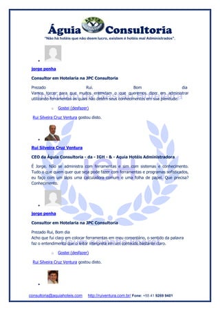 Águia Consultoria
“Não há hotéis que não deem lucro, existem é hotéis mal Administrados”.
consultoria@aquiahoteis.com http://ruiventura.com.br/ Fone: +55 41 9269 9401

jorge penha
Consultor em Hotelaria na JPC Consultoria
Prezado Rui. Bom dia
Vamos torcer para que muitos entendam o que queremos dizer em administrar
utilizando ferramentas as quais não detêm seus conhecimentos em sua plenitude.
o Gostei (desfazer)
Rui Silveira Cruz Ventura gostou disto.

Rui Silveira Cruz Ventura
CEO da Águia Consultoria - da - IGH - & - Aquia Hotéis Administradora
É Jorge. Não se administra com ferramentas e sim com sistemas e conhecimento.
Tudo o que quem quer que seja pode fazer com ferramentas e programas sofisticados,
eu faço com um lápis uma calculadora comum e uma folha de papel. Que precisa?
Conhecimento.

jorge penha
Consultor em Hotelaria na JPC Consultoria
Prezado Rui, Bom dia
Acho que fui claro em colocar ferramentas em meu comentário, o sentido da palavra
faz o entendimento que o leitor interpreta em um conteúdo bastante claro.
o Gostei (desfazer)
Rui Silveira Cruz Ventura gostou disto.

 
