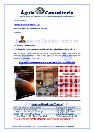 Águia Consultoria
“Não há hotéis que não deem lucro, existem é hotéis mal Administrados”.
consultoria@aquiahoteis.com http://ruiventura.com.br/ Fone: +55 41 9269 9401
Antonio Augusto
Antonio Augusto Coronel Cruz
Gestão Comercial, Marketing e Vendas
Excelente

Rui Silveira Cruz Ventura
CEO da Águia Consultoria - da - IGH - & - Aquia Hotéis Administradora
Bom Dia Jorge - Eu entendi bem, e espero realmente que tenham entendido a sua
colocação de ferramentas. - Mas o meu lápis e a folha de papel quadriculado não
depende de nada externo. Rsrsrsrs
Conheça sobre Revenue Management Capacite-se
Nossos Próximos Cursos
Belo Horizonte – 3 e 4 de Março http://goo.gl/4a48yk
São Paulo – 5 e 6 de Março http://goo.gl/jA9hb
Fortaleza – CE – 23 e 24 de Março http://goo.gl/5bi49K
Recife – PE – 26 e 27 de Março http://goo.gl/jvsDBe
**Porto Alegre – RS – 16 e 17 de Abril **http://goo.gl/sDMpII
**O Curso de Porto Alegre, está quase esgotado**
 
