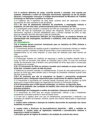 5.31 A vacância definitiva de cargo, ocorrida durante o mandato, será suprida por
suplente, obedecida à ordem de colocação decrescente registrada na ata de eleição,
devendo o empregador comunicar à unidade descentralizada do Ministério do Trabalho
e Emprego as alterações e justificar os motivos.
A suplência não é específica de cada titular, portanto deve ser observada a ordem
decrescente de votos constante na ata de eleição.
5.31.1 No caso de afastamento definitivo do presidente, o empregador indicará o
substituto, em dois dias úteis, preferencialmente entre os membros da CIPA.
O empregador pode substituir o presidente da CIPA por empregado que não seja membro
da CIPA. No caso de substituição por pessoa não integrante, deverá ser promovido seu
treinamento, seguindo o princípio estabelecido para o primeiro mandato da CIPA, ou seja,
deve ser realizado até trinta dias após a data da substituição.
5.31.2 No caso de afastamento definitivo do vice-presidente, os membros titulares da
representação dos empregados, escolherão o substituto, entre seus titulares, em dois
dias úteis.
DO TREINAMENTO
5.32 A empresa deverá promover treinamento para os membros da CIPA, titulares e
suplentes, antes da posse.
O treinamento deverá ser repetido quando o trabalhador for novamente indicado ou reeleito
ou mesmo quando o indicado ou eleito já houver feito o curso anteriormente, em outro
estabelecimento ou em outra empresa. O curso deve ser realizado para cada membro de
cada
mandato da CIPA .
Profissionais titulados em matérias de segurança e saúde no trabalho deverão fazer o
curso da CIPA se houverem sido eleitos ou indicados para a CIPA. O curso tem eminente
caráter de treinamento mas é também uma oportunidade de firmar laços para a consecução
dos objetivos da comissão.
5.32.1 O treinamento de CIPA em primeiro mandato será realizado no prazo máximo de
trinta dias, contados a partir da data da posse.
Refere-se ao primeiro mandato no estabelecimento. É ponto de vista administrativo que o
período de trinta dias valha também para a formação do presidente substituto quando esse
não fizer parte da CIPA.
5.32.2 As empresas que não se enquadrem no Quadro I, promoverão anualmente
treinamento para o designado responsável pelo cumprimento do objetivo desta NR.
O treinamento é equivalente em conteúdo àquele ministrado para os membros da CIPA
sendo que a carga horária poderá ser negociada por Acordo ou Convenção Coletiva.
5.33 O treinamento para a CIPA deverá contemplar, no mínimo, os seguintes itens:
a) estudo do ambiente, das condições de trabalho, bem como dos riscos originados do
processo produtivo;
b) metodologia de investigação e análise de acidentes e doenças do trabalho;
O treinamento da CIPA teve seu escopo transformado, visando a que o trabalhador
compreenda o processo produtivo e seus principais riscos.
O item tem o objetivo fazer com que os trabalhadores compreendam o ambiente e as
condições de trabalho da empresa, inclusive, quanto aos critérios relacionados à organização
do trabalho.
c. noções sobre acidentes e doenças do trabalho decorrentes de exposição aos riscos
existentes na empresa;

d. noções sobre a Síndrome da Imunodeficiência Adquirida – AIDS, e medidas de
prevenção; e. noções sobre as legislações trabalhista e previdenciária relativas à
segurança e saúde no trabalho;
f. princípios gerais de higiene do trabalho e de medidas de controle dos riscos;
 