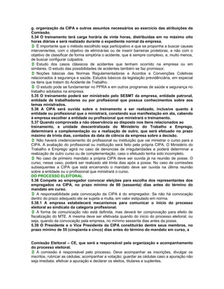 g. organização da CIPA e outros assuntos necessários ao exercício das atribuições da
Comissão.
5.34 O treinamento terá carga horária de vinte horas, distribuídas em no máximo oito
horas diárias e será realizado durante o expediente normal da empresa.
É importante que o método escolhido seja participativo e que se proponha a buscar causas
intervenientes, com o objetivo de eliminá-las ou de inserir barreiras protetoras, e não com o
objetivo de classificar de forma simplória o acidente, que é sempre complexo, e, muito menos,
de buscar configurar culpados.
Estudo dos casos clássicos de acidentes que tenham ocorrido na empresa ou em
similares. O estudo das possibilidades de acidentes também se faz promissor.
Noções básicas das Normas Regulamentadoras e Acordos e Convenções Coletivas
relacionados à segurança e saúde. Estudos básicos da legislação previdênciária, em especial
os itens que tratam do Acidente de Trabalho.
O estudo pode se fundamentar no PPRA e em outros programas de saúde e segurança no
trabalho adotados na empresa.
5.35 O treinamento poderá ser ministrado pelo SESMT da empresa, entidade patronal,
entidade de trabalhadores ou por profissional que possua conhecimentos sobre aos
temas ministrados.
5.36 A CIPA será ouvida sobre o treinamento a ser realizado, inclusive quanto à
entidade ou profissional que o ministrará, constando sua manifestação em ata, cabendo
à empresa escolher a entidade ou profissional que ministrará o treinamento.
5.37 Quando comprovada a não observância ao disposto nos itens relacionados ao
treinamento, a unidade descentralizada do Ministério do Trabalho e Emprego,
determinará a complementação ou a realização de outro, que será efetuado no prazo
máximo de trinta dias, contados da data de ciência da empresa sobre a decisão.
Não haverá credenciamento do profissional ou instituição que vai ministrar o curso para a
CIPA. A avaliação do profissional ou instituição será feito pela própria CIPA. O Ministério do
Trabalho e Emprego agirá no caso de denúncias de irregularidades e poderá determinar a
realização de outro curso ou de complementação, caso o efetuado tenha sido incompleto.
No caso de primeiro mandato a própria CIPA deve ser ouvida já na reunião de posse. O
curso, nesse caso, poderá ser realizado até trinta dias após a posse. No caso de comissões
subsequentes a CIPA que está encerrando o mandato deve ser ouvida na última reunião
sobre a entidade ou o profissional que ministrará o curso.
DO PROCESSO ELEITORAL
5.38 Compete ao empregador convocar eleições para escolha dos representantes dos
empregados na CIPA, no prazo mínimo de 60 (sessenta) dias antes do término do
mandato em curso.
A responsabilidade pela convocação da CIPA é do empregador. Se não há convocação
dentro do prazo adequado ele se sujeita a multa, em valor estipulado em norma.
5.38.1 A empresa estabelecerá mecanismos para comunicar o início do processo
eleitoral ao sindicato da categoria profissional.
A forma de comunicação não está definida, mas deverá ter comprovação para efeito de
fiscalização do MTE. A mesma deve ser efetivada quando do inicio do processo eleitoral, ou
seja, quando da convocação pela empresa, no mínimo sessenta dias antes da posse.
5.39 O Presidente e o Vice Presidente da CIPA constituirão dentre seus membros, no
prazo mínimo de 55 (cinqüenta e cinco) dias antes do término do mandato em curso, a


Comissão Eleitoral – CE, que será a responsável pela organização e acompanhamento
do processo eleitoral.
A comissão é responsável pelo processo. Deve acompanhar as inscrições, divulgar os
inscritos, rubricar as cédulas; acompanhar a votação; guardar as cédulas caso a apuração não
seja imediata; efetivar a apuração e declarar os eleitos, titulares e suplentes.
 