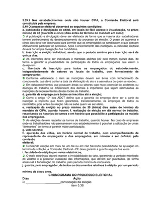 5.39.1 Nos estabelecimentos onde não houver CIPA, a Comissão Eleitoral será
constituída pela empresa.
5.40 O processo eleitoral observará as seguintes condições:
a. publicação e divulgação de edital, em locais de fácil acesso e visualização, no prazo
mínimo de 45 (quarenta e cinco) dias antes do término do mandato em curso;
A publicação e divulgação deve ser efetivada de forma que a maioria dos trabalhadores
tomem conhecimento do desencadeamento do processo de eleição. O prazo de quarenta e
cinco dias deve ser observado para permitir que os empregados se candidatem e que possam
efetivamente participar do processo. Após o encerramento das inscrições, a comissão eleitoral
deverá dar ampla divulgação dos candidatos.
b. inscrição e eleição individual, sendo que o período mínimo para inscrição será de
quinze dias;
As inscrições deve ser individuais e mantidas abertas por pelo menos quinze dias, de
forma a garantir a possibilidade de participação de todos os empregados que assim o
desejarem.
c. liberdade de inscrição para todos os empregados do estabelecimento,
independentemente de setores ou locais de trabalho, com fornecimento de
comprovante;
Conforme estabelece o item as inscrições devem ser livres com fornecimento de
comprovante, que deve conter a data da efetivação do ato e a assinatura de quem a recebeu.
Em estabelecimentos que possuam áreas ou setores cujo risco potencial de acidentes ou
doenças do trabalho se diferenciem dos demais é importante que sejam estimuladas as
inscrições de representantes destes locais de trabalho.
d. garantia de emprego para todos os inscritos até a eleição;
Como o artigo 10º dos ADCT define que a garantia de emprego deve ser a partir da
inscrição é implícito que ficam garantidos, transitoriamente, os empregos de todos os
candidatos, pois antes da eleição não se sabe quem vai ser eleito.
e. realização da eleição no prazo mínimo de 30 (trinta) dias antes do término do
mandato da CIPA, quando houver; f. realização de eleição em dia normal de trabalho,
respeitando os horários de turnos e em horário que possibilite a participação da maioria
dos empregados.
As eleições devem respeitar os turnos de trabalho, quando houver. No caso de empresas
onde os trabalhadores não permanecem nos estabelecimento é possível a utilização de urnas
“itinerantes” de forma a garantir maior participação.
g. voto secreto;
h. apuração dos votos, em horário normal de trabalho, com acompanhamento de
representante do empregador e dos empregados, em número a ser definido pela
comissão
eleitoral;
Ocorrendo eleição em mais de um dia ou em não havendo possibilidade de apuração no
término da votação, a Comissão Eleitoral - CE deve garantir a guarda segura dos votos.
i. faculdade de eleição por meios eletrônicos;
O meio eletrônico deverá manter a inviolabilidade do voto, garantindo a vontade manifesta
do votante e a posterior avaliação das informações, que devem ser guardadas, de forma
acessível à fiscalização do trabalho, pelo período mínimo de cinco anos.
j. guarda, pelo empregador, de todos os documentos relativos à eleição, por um período

mínimo de cinco anos.
                    CRONOGRAMA DO PROCESSO ELEITORAL
Dias                                Ação
60 ________________________convocação da eleição
                                  item 5.38
 