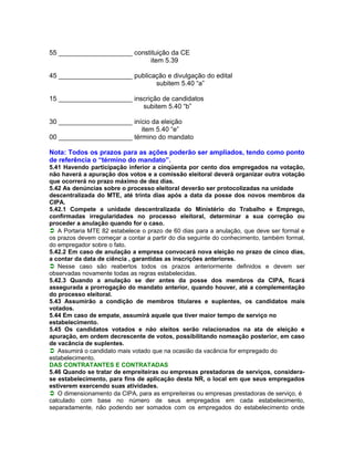55 ____________________ constituição da CE
                             item 5.39

45 ____________________ publicação e divulgação do edital
                               subitem 5.40 “a”

15 ____________________ inscrição de candidatos
                           subitem 5.40 “b”

30 ____________________ início da eleição
                           item 5.40 “e”
00 ____________________ término do mandato

Nota: Todos os prazos para as ações poderão ser ampliados, tendo como ponto
de referência o “término do mandato”.
5.41 Havendo participação inferior a cinqüenta por cento dos empregados na votação,
não haverá a apuração dos votos e a comissão eleitoral deverá organizar outra votação
que ocorrerá no prazo máximo de dez dias.
5.42 As denúncias sobre o processo eleitoral deverão ser protocolizadas na unidade
descentralizada do MTE, até trinta dias após a data da posse dos novos membros da
CIPA.
5.42.1 Compete a unidade descentralizada do Ministério do Trabalho e Emprego,
confirmadas irregularidades no processo eleitoral, determinar a sua correção ou
proceder a anulação quando for o caso.
A Portaria MTE 82 estabelece o prazo de 60 dias para a anulação, que deve ser formal e
os prazos devem começar a contar a partir do dia seguinte do conhecimento, também formal,
do empregador sobre o fato.
5.42.2 Em caso de anulação a empresa convocará nova eleição no prazo de cinco dias,
a contar da data de ciência , garantidas as inscrições anteriores.
Nesse caso são reabertos todos os prazos anteriormente definidos e devem ser
observadas novamente todas as regras estabelecidas.
5.42.3 Quando a anulação se der antes da posse dos membros da CIPA, ficará
assegurada a prorrogação do mandato anterior, quando houver, até a complementação
do processo eleitoral.
5.43 Assumirão a condição de membros titulares e suplentes, os candidatos mais
votados.
5.44 Em caso de empate, assumirá aquele que tiver maior tempo de serviço no
estabelecimento.
5.45 Os candidatos votados e não eleitos serão relacionados na ata de eleição e
apuração, em ordem decrescente de votos, possibilitando nomeação posterior, em caso
de vacância de suplentes.
Assumirá o candidato mais votado que na ocasião da vacância for empregado do
estabelecimento.
DAS CONTRATANTES E CONTRATADAS
5.46 Quando se tratar de empreiteiras ou empresas prestadoras de serviços, considera-
se estabelecimento, para fins de aplicação desta NR, o local em que seus empregados
estiverem exercendo suas atividades.
O dimensionamento da CIPA, para as empreiteiras ou empresas prestadoras de serviço, é
calculado com base no número de seus empregados em cada estabelecimento,
separadamente, não podendo ser somados com os empregados do estabelecimento onde
 