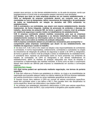 prestam seus serviços, ou dos demais estabelecimentos, ou da sede da empresa, sendo que
estabelecimento é o local onde os empregados estejam exercendo suas atividades.
5.47 Sempre que duas ou mais empresas atuarem em um mesmo estabelecimento, a
CIPA ou designado da empresa contratante deverá, em conjunto com as das
contratadas ou com os designados, definir mecanismos de integração e de participação
de todos os trabalhadores em relação às decisões das CIPA existentes no
estabelecimento.
5.48 A contratante e as contratadas, que atuem num mesmo estabelecimento, deverão
implementar, de forma integrada, medidas de prevenção de acidentes e doenças do
trabalho, decorrentes da presente NR, de forma a garantir o mesmo nível de proteção
em matéria de segurança e saúde a todos os trabalhadores do estabelecimento.
5.49 A empresa contratante adotará medidas necessárias para que as empresas
contratadas, suas CIPA, os designados e os demais trabalhadores lotados naquele
estabelecimento recebam as informações sobre os riscos presentes nos ambientes de
trabalho, bem como sobre as medidas de proteção adequadas.
5.50 A empresa contratante adotará as providências necessárias para acompanhar o
cumprimento pelas empresas contratadas que atuam no seu estabelecimento, das
medidas de segurança e saúde no trabalho.
Os itens 5.47, 5.48, 5.49 e 5.50, tratam da relação e das responsabilidades de contratantes
e contratadas. A norma responsabiliza, solidariamente, contratantes e contratadas na criação
de mecanismos de integração de políticas de segurança e saúde e de CIPA ou designados,
de forma a garantir o mesmo nível de proteção a todos os trabalhadores do estabelecimento.
A contratante deve: repassar as informações sobre os riscos presentes nos ambientes de
trabalho às contratadas, às CIPA ou Designados e aos demais trabalhadores do
estabelecimento; definir as medidas de proteção adequadas aos riscos da empresa e
acompanhar a implementação das medidas indicadas. A forma como se dará o cumprimento
desses itens deverá ser definida pela empresa ou estabelecida em acordos e convenções
coletivas.
DISPOSIÇÕES FINAIS
5.51 Esta norma poderá ser aprimorada mediante negociação, nos termos de portaria
específica.
Este item refere-se a Portaria que estabelece os critérios, os níveis e as possibilidades de
negociação que buscarão adequar melhor os critérios relativos às CIPA às diversas realidades
dos setores econômicos e mesmo às várias realidades geográficas de tais setores.
Quando houver itens relativos à CIPA em normas de setores econômicos específicos,
esses têm prioridade sobre o que define a NR 5. Para aqueles itens não disciplinados na
norma específica, devem ser observados o que dispõe a NR 5.
As portarias que estabeleçam dispositivos relacionados à CIPA para setores específicos,
deverão explicitar os itens da NR 5, cujo cumprimento é obrigatório para aqueles setores.
 
