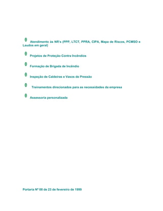 Atendimento às NR’s (PPP, LTCT, PPRA, CIPA, Mapa de Riscos, PCMSO e
Laudos em geral)


     Projetos de Proteção Contra Incêndios


     Formação de Brigada de Incêndio


     Inspeção de Caldeiras e Vasos de Pressão


      Treinamentos direcionados para as necessidades da empresa


     Assessoria personalizada




Portaria Nº 08 de 23 de fevereiro de 1999
 