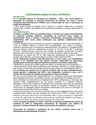 Comentários sobre os itens da Norma
DO OBJETIVO
5.1 A Comissão Interna de Prevenção de Acidentes – CIPA - tem como objetivo a
prevenção de acidentes e doenças decorrentes do trabalho, de modo a tornar
compatível permanentemente o trabalho com a preservação da vida e a promoção da
saúde do trabalhador.
A CIPA deverá abordar as relações entre o homem e o trabalho, objetivando a constante
melhoria das condições de trabalho para prevenção de acidentes e doenças decorrentes do
trabalho.
DA CONSTITUIÇÃO
5.2 Devem constituir CIPA, por estabelecimento, e mantê-la em regular funcionamento,
as empresas privadas, públicas, sociedades de economia mista, órgãos da
administração direta e indireta, instituições beneficentes, associações recreativas,
cooperativas, bem como outras instituições que admitam trabalhadores como
empregados.
A CIPA é obrigatória para as empresas que possuam empregados com vínculo de emprego. O
Fiscal do Trabalho verificará o número real de trabalhadores com vínculo de emprego,
portanto é importante que a empresa faça adequadamente sua avaliação. O estabelecimento
deve ser definido conforme o estabelecido na alínea “d” do item 1.6 da NR 1 da Portaria
3214/78: “ estabelecimento é cada uma das unidades da empresa, funcionando em lugares
diferentes, tais como: fábrica, refinaria, usina, escritório, loja oficina, depósito, laboratório.
Ressalvados os setores com NR ou regra específica estabelecida em portaria. Havendo
dúvidas nessa definição, a empresa poderá consultar o órgão regional do MTE.
5.3 As disposições contidas nesta NR aplicam-se, no que couber, aos trabalhadores
avulsos e às entidades que lhes tomem serviços, observadas as disposições
estabelecidas em Normas Regulamentadoras de setores econômicos específicos.
Trabalhadores avulsos são aqueles geralmente ligados ao carregamento de mercadorias, a
maioria em portos. Nesse caso considera-se como empresa o sindicato ou o órgão gestor de
mão de obra. A CIPA para as atividades portuárias deve observar o que estabelece a NR 29.
5.4 A empresa que possuir em um mesmo município dois ou mais estabelecimentos,
deverá garantir a integração das CIPA e dos designados, conforme o caso, com o
objetivo de harmonizar as políticas de segurança e saúde no trabalho.
No caso de uma empresa com estabelecimentos com atividades econômicas diferenciadas
cada estabelecimento deve ser abordado segundo sua classificação de atividade econômica.
Quem estabelece os mecanismos de integração entre CIPA e designados de empresas, que
possuem vários estabelecimentos em um mesmo município, é a empresa, conforme
estabelece o texto. Nada impede que a definição dos mecanismos seja objeto de negociação
na CIPA ou através de acordo ou Convenção Coletiva. É necessário, entretanto, que os
mecanismos de integração estejam formalmente estabelecidos para caso de verificação do
cumprimento do item pelos Fiscais do Trabalho.
A empresa que possuir em um mesmo município dois ou mais estabelecimentos não precisa
necessariamente realizar reuniões periódicas dos membros das CIPA, no entanto deve ser
definida a forma de comunicação, a periodicidade delas e o que se comunica. O importante
é a busca da equalização das medidas de prevenção de acidentes de trabalho e, sobretudo, a
troca das boas idéias, que podem surgir da atuação das várias CIPA.
5.5 As empresas instaladas em centro comercial ou industrial estabelecerão, através de
membros de CIPA ou designados, mecanismos de integração com objetivo de
promover o desenvolvimento de ações de prevenção de acidentes e doenças

decorrentes do ambiente e instalações de uso coletivo, podendo contar com a
participação da administração do mesmo.
 